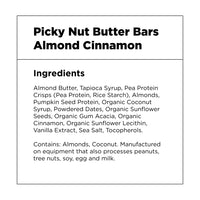 Picky Nut Butter Bars – Almond Cinnamon – Ingredients: Almond Butter, Tapioca Syrup, Pea Protein Crisps (Pea Protein, Rice Starch), Almonds, Pumpkin Seed Protein, Organic Coconut Syrup, Powdered Dates, Organic Sunflower Seeds, Organic Gum Acacia, Organic Cinnamon, Organic Sunflower Lecithin, Vanilla Extract, Sea Salt, Tocopherols.  Contains: Almonds, Coconut. Manufactured on equipment that also processes peanuts, tree nuts, soy, egg and milk.