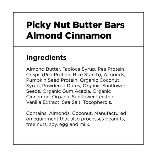 Picky Nut Butter Bars – Almond Cinnamon – Ingredients: Almond Butter, Tapioca Syrup, Pea Protein Crisps (Pea Protein, Rice Starch), Almonds, Pumpkin Seed Protein, Organic Coconut Syrup, Powdered Dates, Organic Sunflower Seeds, Organic Gum Acacia, Organic Cinnamon, Organic Sunflower Lecithin, Vanilla Extract, Sea Salt, Tocopherols.  Contains: Almonds, Coconut. Manufactured on equipment that also processes peanuts, tree nuts, soy, egg and milk.